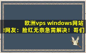 欧洲vps windows网站!网友：脸红无奈急需解决！哥们:完美无缺！